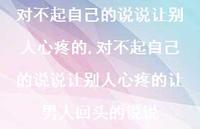 对不起自己的说说让别人心疼的让男人回头的说说【100句文案】 对不起自己的说说让别人心疼的让男人回头的说说【100句文案】