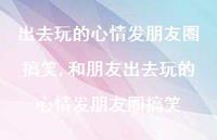 和朋友出去玩的心情发朋友圈搞笑【精选100句】