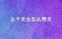 五个美女怎么赞美【100句精选短句合集】