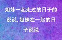 姐妹在一起的日子说说(100句) 姐妹在一起的日子说说(100句)