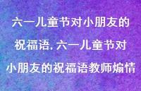 六一儿童节对小朋友的祝福语教师煽情【精品文案100句】 六一儿童节对小朋友的祝福语教师煽情【精品文案100句】