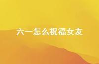 六一怎么祝福女友【100句精选短句合集】 六一怎么祝福女友【100句精选短句合集】