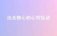 出去散心的心情短语74句汇总 出去散心的心情短语74句汇总