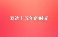 表达十五年的时光36句汇总 表达十五年的时光36句汇总