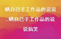 晒自己手工作品的说说搞笑(100句) 晒自己手工作品的说说搞笑(100句)