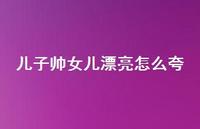 儿子帅女儿漂亮怎么夸【100句精选短句合集】 儿子帅女儿漂亮怎么夸【100句精选短句合集】