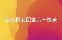 怎么祝女朋友六一快乐【100句精选短句合集】 怎么祝女朋友六一快乐【100句精选短句合集】