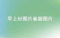 早上好图片较新图片62句汇总 早上好图片较新图片62句汇总