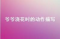 爷爷浇花时的动作描写【100句精选短句合集】 爷爷浇花时的动作描写【100句精选短句合集】